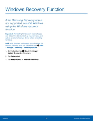 55 Windows Recovery FunctionAppendix
Windows Recovery Function

If the Samsung Recovery app is
not supported, reinstall Windows
using the Windows recovery
function.
Important: Reinstalling Windows will erase all apps
and data on the device. Back up important apps and
data to an external storage device before reinstalling
Windows.
Note: After Windows is reinstalled, you can install the
required Samsung apps. On the taskbar, tap Start
> All apps > Samsung > Samsung Update.
1. On the taskbar, tap Start > Settings > 

Update & security > Recovery.

2. Tap Get started.
3. Tap Keep my files or Remove everything.
 