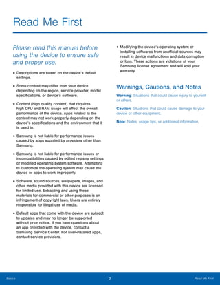 2 Read Me FirstBasics
Read Me First

Please read this manual before
using the device to ensure safe
and proper use.
• Descriptions are based on the device’s default
settings.
• Some content may differ from your device
depending on the region, service provider, model
specifications, or device’s software.
• Content (high quality content) that requires
high CPU and RAM usage will affect the overall
performance of the device. Apps related to the
content may not work properly depending on the
device’s specifications and the environment that it
is used in.
• Samsung is not liable for performance issues
caused by apps supplied by providers other than
Samsung.
• Samsung is not liable for performance issues or
incompatibilities caused by edited registry settings
or modified operating system software. Attempting
to customize the operating system may cause the
device or apps to work improperly.
• Software, sound sources, wallpapers, images, and
other media provided with this device are licensed
for limited use. Extracting and using these
materials for commercial or other purposes is an
infringement of copyright laws. Users are entirely
responsible for illegal use of media.
• Default apps that come with the device are subject
to updates and may no longer be supported
without prior notice. If you have questions about
an app provided with the device, contact a
Samsung Service Center. For user-installed apps,
contact service providers.
• Modifying the device’s operating system or
installing softwares from unofficial sources may
result in device malfunctions and data corruption
or loss. These actions are violations of your
Samsung license agreement and will void your
warranty.
Warnings, Cautions, and Notes
Warning: Situations that could cause injury to yourself
or others.
Caution: Situations that could cause damage to your
device or other equipment.
Note: Notes, usage tips, or additional information.
 