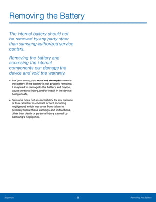56 Removing the BatteryAppendix
Removing the Battery

The internal battery should not
be removed by any party other
than samsung-authorized service
centers.
Removing the battery and
accessing the internal
components can damage the
device and void the warranty.
• For your safety, you must not attempt to remove
the battery. If the battery is not properly removed,
it may lead to damage to the battery and device,
cause personal injury, and/or result in the device
being unsafe.
• Samsung does not accept liability for any damage
or loss (whether in contract or tort, including
negligence) which may arise from failure to
precisely follow these warnings and instructions,
other than death or personal injury caused by
Samsung’s negligence.
 