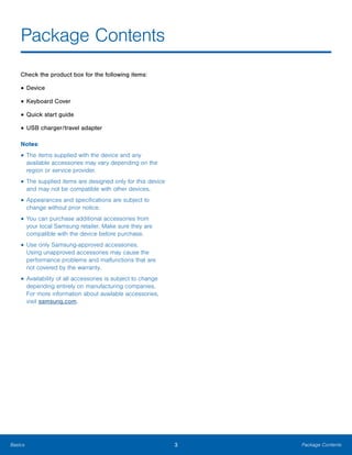 3 Package ContentsBasics
Package Contents

Check the product box for the following items:
• Device
• Keyboard Cover
• Quick start guide
• USB charger/travel adapter
Notes:
• The items supplied with the device and any
available accessories may vary depending on the
region or service provider.
• The supplied items are designed only for this device
and may not be compatible with other devices.
• Appearances and specifications are subject to
change without prior notice.
• You can purchase additional accessories from
your local Samsung retailer. Make sure they are
compatible with the device before purchase.
• Use only Samsung-approved accessories.
Using unapproved accessories may cause the
performance problems and malfunctions that are
not covered by the warranty.
• Availability of all accessories is subject to change
depending entirely on manufacturing companies.
For more information about available accessories,
visit samsung.com.
 