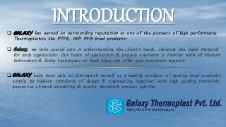 INTRODUCTION
 GALAXY has earned an outstanding reputation as one of the pioneers of high performance
Thermoplastics like PTFE, FEP PFA lined products.
 Galaxy, we take special care in understanding the client's needs, choosing the right material
for each application. Our team of application & process engineers is familiar with all modern
fabrication & lining techniques so that they can offer you maximum support.
 GALAXY have been able to distinguish ourself as a leading producer of quality lined products
simply by highest standards of design & engineering together with high quality materials,
guarantee utmost durability & ensure maximum process uptime.
 