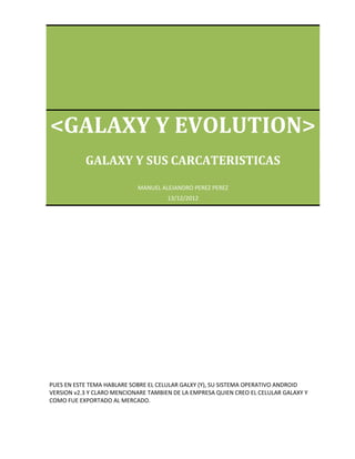 <GALAXY Y EVOLUTION>
           GALAXY Y SUS CARCATERISTICAS
                            MANUEL ALEJANDRO PEREZ PEREZ
                                      13/12/2012




PUES EN ESTE TEMA HABLARE SOBRE EL CELULAR GALXY (Y), SU SISTEMA OPERATIVO ANDROID
VERSION v2.3 Y CLARO MENCIONARE TAMBIEN DE LA EMPRESA QUIEN CREO EL CELULAR GALAXY Y
COMO FUE EXPORTADO AL MERCADO.
 
