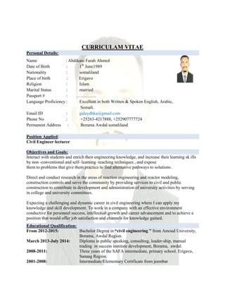 CURRICULAM VITAE
Personal Details:
Name : Abdikani Farah Ahmed
Date of Birth : 1th
June1989
Nationality : somaliland
Place of birth : Erigavo
Religion : Islam
Marital Status : married
Passport # : …………..
Language Proficiency : Excellent in both Written & Spoken English, Arabic,
Somali.
Email ID : galaydhka@gmail.com
Phone No : +25263-4217888, +252907777724
Permanent Address : Borama Awdal somaliland
Position Applied:
Civil Engineer lecturer
Objectives and Goals:
Interact with students and enrich their engineering knowledge, and increase their learning sk ills
by non -conventional and self- learning -teaching techniques , and expose
them to problems that give them practice to find alternative pathways to solutions .
Direct and conduct research in the areas of reaction engineering and reactor modeling,
construction controls and serve the community by providing services to civil and public
construction to contribute in development and administration of university activities by serving
in college and university committees.
Expecting a challenging and dynamic career in civil engineering where I can apply my
knowledge and skill development. To work in a company with an effective environment
conductive for personnel success, intellectual growth and career advancement and to achieve a
position that would offer job satisfaction and channels for knowledge gained.
Educational Qualification:
From 2012-2015: Bachelor Degree in “civil engineering ” from Amoud University,
Borama, Awdal Region.
March 2013-July 2014: Diploma in public speaking, consulting, leader-ship, manual
trading in success institute development, Borama, awdal.
2008-2011: Three years of the SAFA intermediate, primary school. Erigavo,
Sanaag Region.
2001-2008: Intermediate/Elementary Certificate from jeembar
 