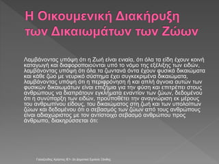Λαμβάνοντας υπόψη ότι η Ζωή είναι ενιαία, ότι όλα τα είδη έχουν κοινή
καταγωγή και διαφοροποιούνται υπό το νόμο της εξέλιξης των ειδών,
λαμβάνοντας υπόψη ότι όλα τα ζωντανά όντα έχουν φυσικά δικαιώματα
και κάθε ζώο με νευρικό σύστημα έχει συγκεκριμένα δικαιώματα,
λαμβάνοντας υπόψη ότι η περιφρόνηση ή και απλή άγνοια αυτών των
φυσικών δικαιωμάτων είναι επιζήμια για την φύση και επιτρέπει στους
ανθρώπους να διαπράτουν εγκλήματα εναντίον των ζώων, δεδομένου
ότι η συνύπαρξη των ειδών, προϋποθέτει την αναγνώριση εκ μέρους
του ανθρωπίνου είδους, του δικαιώματος στη ζωή και των υπολοίπων
ζώων και δεδομένου ότι ο σεβασμός των ζώων από τους ανθρώπους
είναι αδιαχώριστος με τον αντίστοιχο σεβασμό ανθρώπου προς
άνθρωπο, διακηρύσσεται ότι:
Γαλαζούδης Χρήστος /Ε1- 2ο Δημοτικό Σχολείο Ξάνθης
 