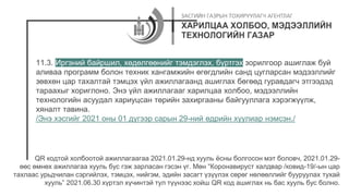 11.3. Иргэний байршил, хөдөлгөөнийг тэмдэглэх, бүртгэх зорилгоор ашиглаж буй
аливаа программ болон техник хангамжийн өгөгдлийн санд цугларсан мэдээллийг
зөвхөн цар тахалтай тэмцэх үйл ажиллагаанд ашиглах бөгөөд гуравдагч этгээдэд
тараахыг хориглоно. Энэ үйл ажиллагааг харилцаа холбоо, мэдээллийн
технологийн асуудал хариуцсан төрийн захиргааны байгууллага хэрэгжүүлж,
хяналт тавина.
/Энэ хэсгийг 2021 оны 01 дүгээр сарын 29-ний өдрийн хуулиар нэмсэн./
QR кодтой холбоотой ажиллагаагаа 2021.01.29-нд хууль ёсны болгосон мэт боловч, 2021.01.29-
өөс өмнөх ажиллагаа хууль бус гэж зарласан гэсэн үг. Мөн “Коронавируст халдвар /ковид-19/-ын цар
тахлаас урьдчилан сэргийлэх, тэмцэх, нийгэм, эдийн засагт үзүүлэх сөрөг нөлөөллийг бууруулах тухай
хууль” 2021.06.30 хүртэл хүчинтэй тул түүнээс хойш QR код ашиглах нь бас хууль бус болно.
 