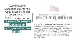 Монголд 1.2 сая орчим ажилтан бий. Энэ их
олон хүний биометрик мэдээллийг ажил
олгогчид цуглуулах, боловсруулах, ашиглахыг
хуулиар зөвшөөрөх нь хурууны хээ, царайгаар
цаг бүртгэгч төхөөрөмж, царайны өгөгдлийг
цуглуулдаг ариутгах хаалга нийлүүлэгчдэд
ашигтай байх.
Хүний хувийн
мэдээлэл хамгаалах
тухай хуулийн төсөл
(2021.02.16):
“10.2. ...ажил олгогч
ажилтны биометрик
мэдээллийг
цуглуулж, ашиглаж
болно."
 