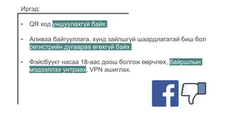 Иргэд:
• QR код уншуулахгүй байх
• Аливаа байгууллага, хүнд зайлшгүй шаардлагатай биш бол
регистрийн дугаараа өгөхгүй байх
• Фэйсбүүкт насаа 18-аас доош болгож өөрчлөх, байршлын
мэдээллээ унтраах, VPN ашиглах.
 