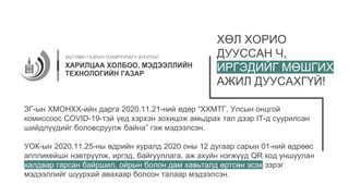 ХӨЛ ХОРИО
ДУУССАН Ч,
ИРГЭДИЙГ МӨШГИХ
АЖИЛ ДУУСАХГҮЙ!
ЗГ-ын ХМОНХХ-ийн дарга 2020.11.21-ний өдөр “ХХМТГ, Улсын онцгой
комиссоос COVID-19-тэй үед хэрхэн зохицож амьдрах тал дээр IT-д суурилсан
шийдлүүдийг боловсруулж байна” гэж мэдээлсэн.
УОК-ын 2020.11.25-ны өдрийн хуралд 2020 оны 12 дугаар сарын 01-ний өдрөөс
аппликейшн нэвтрүүлж, иргэд, байгууллага, аж ахуйн нэгжүүд QR код уншуулан
халдвар гарсан байршил, ойрын болон дам хавьталд өртсөн эсэх зэрэг
мэдээллийг шуурхай авахаар болсон талаар мэдээлсэн.
 