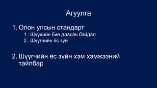Агуулга
1. Олон улсын стандарт
1. Шүүхийн бие даасан байдал
2. Шүүгчийн ёс зүй
2. Шүүгчийн ёс зүйн хэм хэмжээний
тайлбар
 