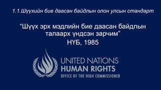 1.1.Шүүхийн бие даасан байдлын олон улсын стандарт
“Шүүх эрх мэдлийн бие даасан байдлын
талаарх үндсэн зарчим”
НҮБ, 1985
 