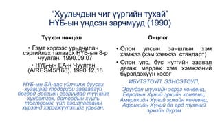 “Хуульчдын чиг үүргийн тухай”
НҮБ-ын үндсэн зарчмууд (1990)
Түүхэн нөхцөл
• Гэмт хэргээс урьдчилан
сэргийлэх талаарх НҮБ-ын 8-р
чуулган. 1990.09.07
• НҮБ-ын ЕА-н Чуулган
(A/RES/45/166). 1990.12.18
НҮБ-ын ЕА-аас үйлчилж дуусах
хугацааг тодорхой заагаагүй
бөгөөд Засгийн газруудад түүнийг
хүндэтгэх, дотоодын хууль
тогтоомж, үйл ажиллагааны
хүрээнд хэрэгжүүлэхийг урьсан.
Онцлог
• Олон улсын заншлын хэм
хэмжээ (хэм хэмжээ, стандарт)
• Олон улс, бүс нутгийн заавал
дагаж мөрдөх хэм хэмжээний
бүрэлдэхүүн хэсэг
ИБУТЭТОУП, ЭЗНСЭТОУП,
Эрүүдэн шүүхийн эсрэг конвенц,
Европын Хүний эрхийн конвенц,
Америкийн Хүний эрхийн конвенц,
Африкийн Хүний ба ард түмний
эрхийн дүрэм
 