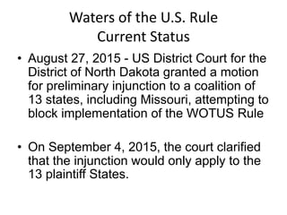 Waters of the U.S. Rule
Current Status
• August 27, 2015 - US District Court for the
District of North Dakota granted a motion
for preliminary injunction to a coalition of
13 states, including Missouri, attempting to
block implementation of the WOTUS Rule
• On September 4, 2015, the court clarified
that the injunction would only apply to the
13 plaintiff States.
 