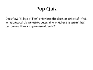 Pop Quiz
Does flow (or lack of flow) enter into the decision process? If so,
what protocol do we use to determine whether the stream has
permanent flow and permanent pools?
 