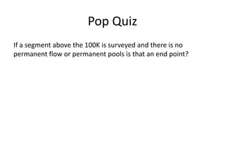 Pop Quiz
If a segment above the 100K is surveyed and there is no
permanent flow or permanent pools is that an end point?
 