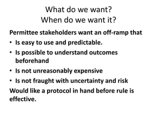 What do we want?
When do we want it?
Permittee stakeholders want an off-ramp that
• Is easy to use and predictable.
• Is possible to understand outcomes
beforehand
• Is not unreasonably expensive
• Is not fraught with uncertainty and risk
Would like a protocol in hand before rule is
effective.
 