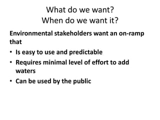 What do we want?
When do we want it?
Environmental stakeholders want an on-ramp
that
• Is easy to use and predictable
• Requires minimal level of effort to add
waters
• Can be used by the public
 