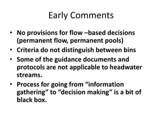 Early Comments
• No provisions for flow –based decisions
(permanent flow, permanent pools)
• Criteria do not distinguish between bins
• Some of the guidance documents and
protocols are not applicable to headwater
streams.
• Process for going from “information
gathering” to “decision making” is a bit of
black box.
 