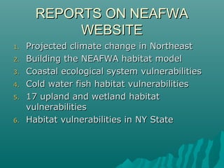 REPORTS ON NEAFWAREPORTS ON NEAFWA
WEBSITEWEBSITE
1.1. Projected climate change in NortheastProjected climate change in Northeast
2.2. Building the NEAFWA habitat modelBuilding the NEAFWA habitat model
3.3. Coastal ecological system vulnerabilitiesCoastal ecological system vulnerabilities
4.4. Cold water fish habitat vulnerabilitiesCold water fish habitat vulnerabilities
5.5. 17 upland and wetland habitat17 upland and wetland habitat
vulnerabilitiesvulnerabilities
6.6. Habitat vulnerabilities in NY StateHabitat vulnerabilities in NY State
 