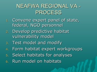 NEAFWA REGIONAL VA -NEAFWA REGIONAL VA -
PROCESSPROCESS
1.1. Convene expert panel of state,Convene expert panel of state,
federal, NGO personnelfederal, NGO personnel
2.2. Develop predictive habitatDevelop predictive habitat
vulnerability modelvulnerability model
3.3. Test model and modifyTest model and modify
4.4. Form habitat expert workgroupsForm habitat expert workgroups
5.5. Select habitats for analysesSelect habitats for analyses
6.6. Run model on habitatsRun model on habitats
 