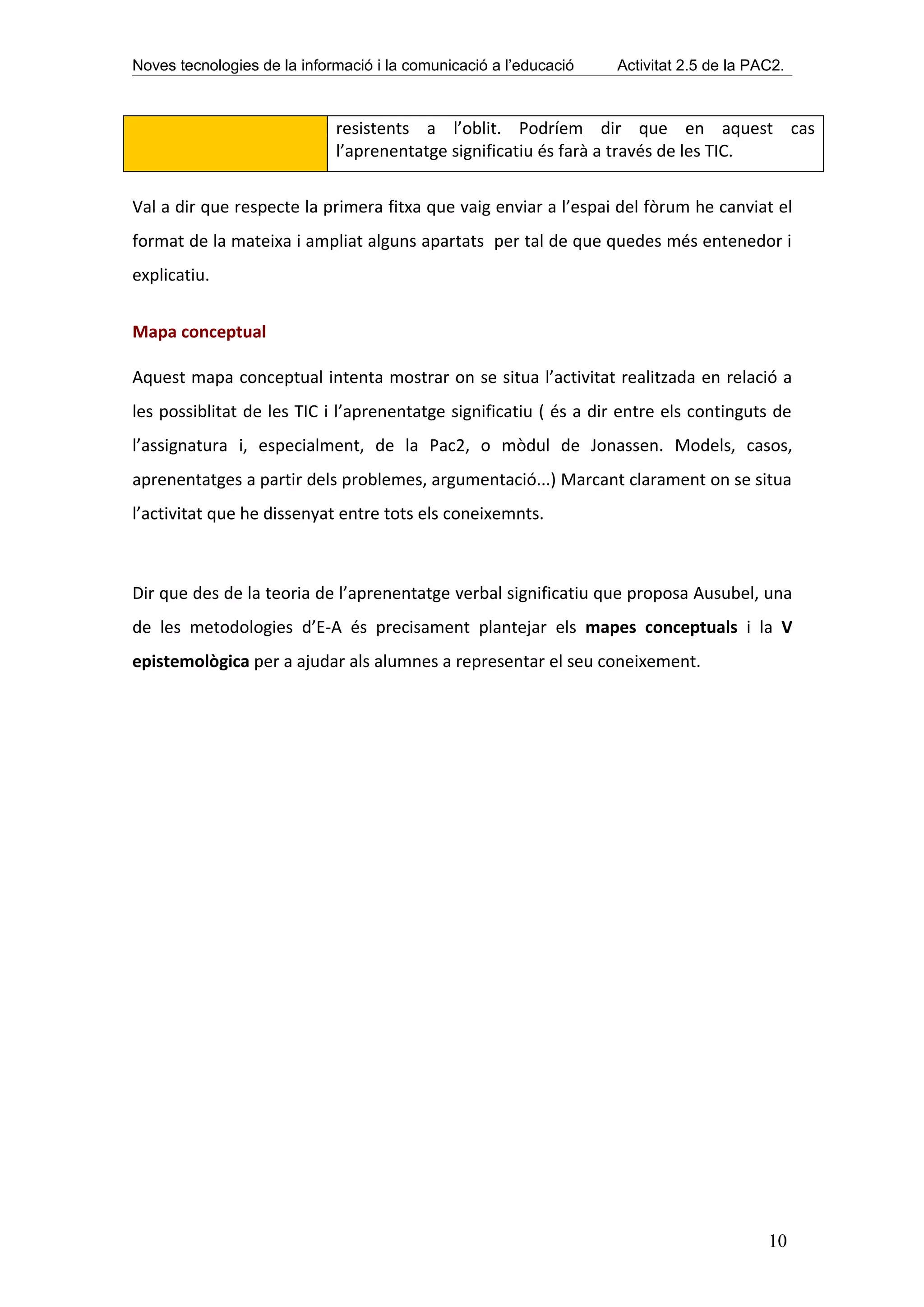 Noves tecnologies de la informació i la comunicació a l’educació   Activitat 2.5 de la PAC2.



                             resistents a l’oblit. Podríem dir que en aquest cas
                             l’aprenentatge significatiu és farà a través de les TIC.


Val a dir que respecte la primera fitxa que vaig enviar a l’espai del fòrum he canviat el
format de la mateixa i ampliat alguns apartats per tal de que quedes més entenedor i
explicatiu.


Mapa conceptual

Aquest mapa conceptual intenta mostrar on se situa l’activitat realitzada en relació a
les possiblitat de les TIC i l’aprenentatge significatiu ( és a dir entre els continguts de
l’assignatura i, especialment, de la Pac2, o mòdul de Jonassen. Models, casos,
aprenentatges a partir dels problemes, argumentació...) Marcant clarament on se situa
l’activitat que he dissenyat entre tots els coneixemnts.



Dir que des de la teoria de l’aprenentatge verbal significatiu que proposa Ausubel, una
de les metodologies d’E-A és precisament plantejar els mapes conceptuals i la V
epistemològica per a ajudar als alumnes a representar el seu coneixement.




                                                                                         10
 