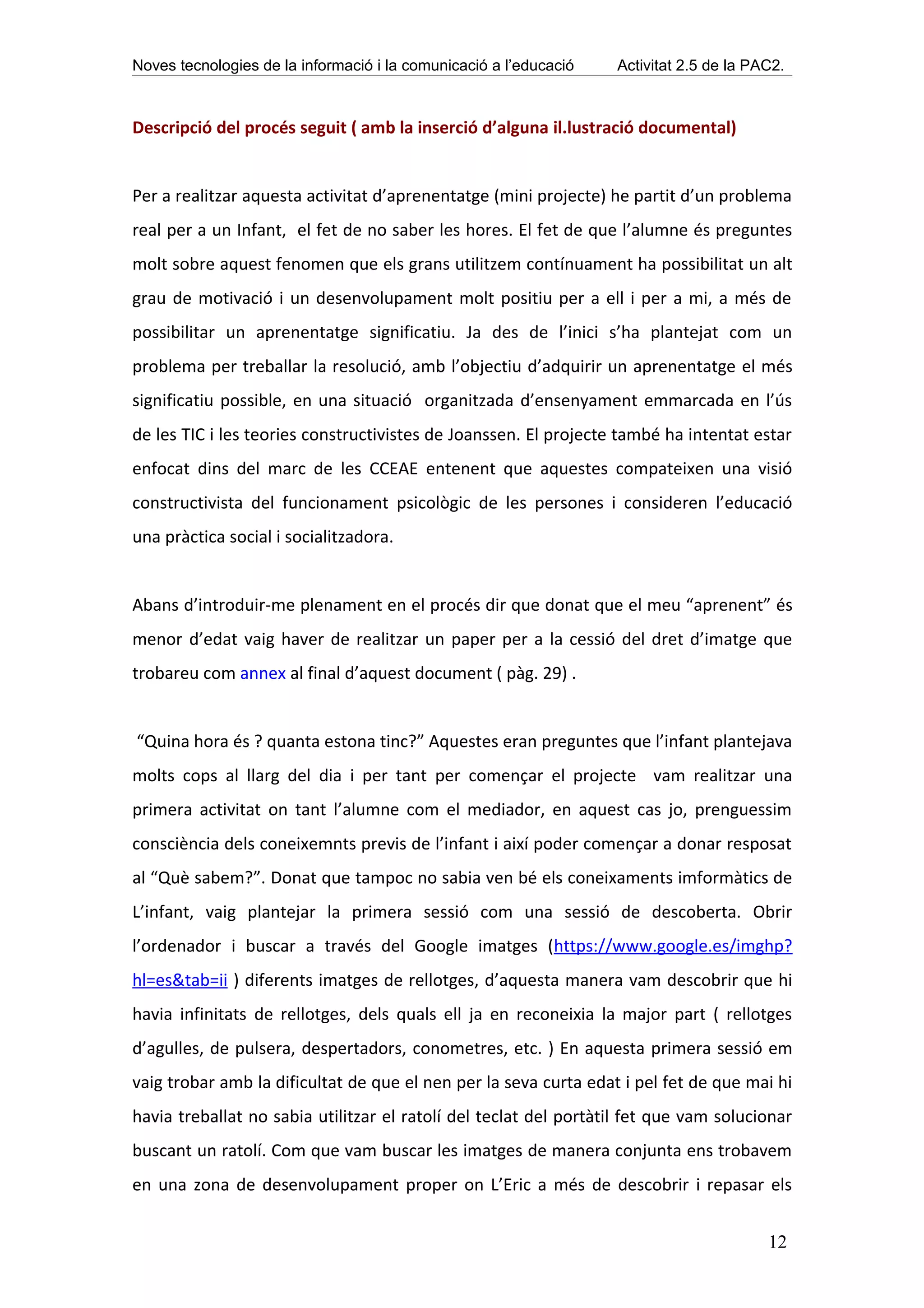 Noves tecnologies de la informació i la comunicació a l’educació   Activitat 2.5 de la PAC2.



Descripció del procés seguit ( amb la inserció d’alguna il.lustració documental)


Per a realitzar aquesta activitat d’aprenentatge (mini projecte) he partit d’un problema
real per a un Infant, el fet de no saber les hores. El fet de que l’alumne és preguntes
molt sobre aquest fenomen que els grans utilitzem contínuament ha possibilitat un alt
grau de motivació i un desenvolupament molt positiu per a ell i per a mi, a més de
possibilitar un aprenentatge significatiu. Ja des de l’inici s’ha plantejat com un
problema per treballar la resolució, amb l’objectiu d’adquirir un aprenentatge el més
significatiu possible, en una situació organitzada d’ensenyament emmarcada en l’ús
de les TIC i les teories constructivistes de Joanssen. El projecte també ha intentat estar
enfocat dins del marc de les CCEAE entenent que aquestes compateixen una visió
constructivista del funcionament psicològic de les persones i consideren l’educació
una pràctica social i socialitzadora.


Abans d’introduir-me plenament en el procés dir que donat que el meu “aprenent” és
menor d’edat vaig haver de realitzar un paper per a la cessió del dret d’imatge que
trobareu com annex al final d’aquest document ( pàg. 29) .


“Quina hora és ? quanta estona tinc?” Aquestes eran preguntes que l’infant plantejava
molts cops al llarg del dia i per tant per començar el projecte vam realitzar una
primera activitat on tant l’alumne com el mediador, en aquest cas jo, prenguessim
consciència dels coneixemnts previs de l’infant i així poder començar a donar resposat
al “Què sabem?”. Donat que tampoc no sabia ven bé els coneixaments imformàtics de
L’infant, vaig plantejar la primera sessió com una sessió de descoberta. Obrir
l’ordenador i buscar a través del Google imatges (https://www.google.es/imghp?
hl=es&tab=ii ) diferents imatges de rellotges, d’aquesta manera vam descobrir que hi
havia infinitats de rellotges, dels quals ell ja en reconeixia la major part ( rellotges
d’agulles, de pulsera, despertadors, conometres, etc. ) En aquesta primera sessió em
vaig trobar amb la dificultat de que el nen per la seva curta edat i pel fet de que mai hi
havia treballat no sabia utilitzar el ratolí del teclat del portàtil fet que vam solucionar
buscant un ratolí. Com que vam buscar les imatges de manera conjunta ens trobavem
en una zona de desenvolupament proper on L’Eric a més de descobrir i repasar els


                                                                                         12
 