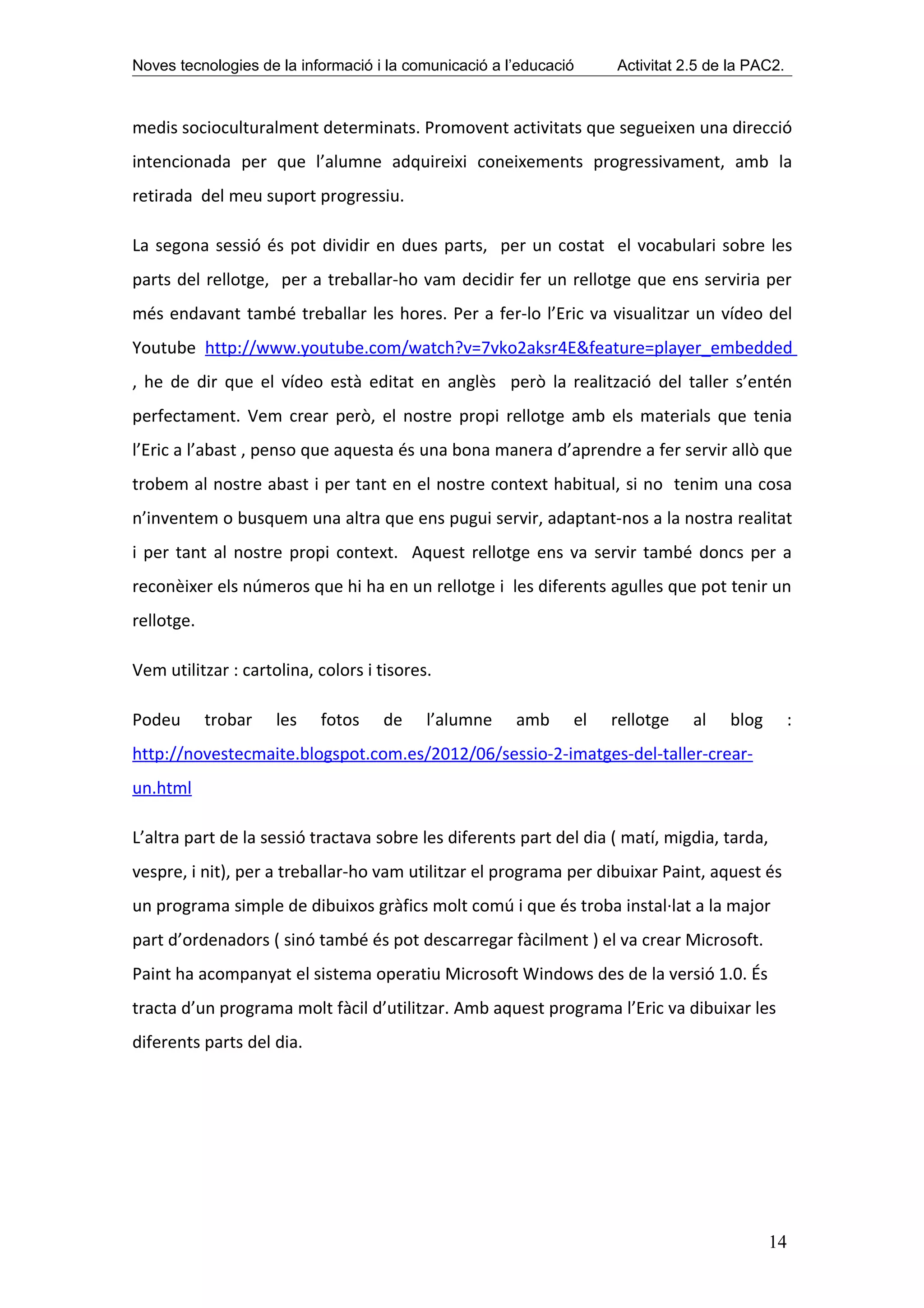 Noves tecnologies de la informació i la comunicació a l’educació    Activitat 2.5 de la PAC2.



medis socioculturalment determinats. Promovent activitats que segueixen una direcció
intencionada per que l’alumne adquireixi coneixements progressivament, amb la
retirada del meu suport progressiu.

La segona sessió és pot dividir en dues parts, per un costat el vocabulari sobre les
parts del rellotge, per a treballar-ho vam decidir fer un rellotge que ens serviria per
més endavant també treballar les hores. Per a fer-lo l’Eric va visualitzar un vídeo del
Youtube http://www.youtube.com/watch?v=7vko2aksr4E&feature=player_embedded
, he de dir que el vídeo està editat en anglès però la realització del taller s’entén
perfectament. Vem crear però, el nostre propi rellotge amb els materials que tenia
l’Eric a l’abast , penso que aquesta és una bona manera d’aprendre a fer servir allò que
trobem al nostre abast i per tant en el nostre context habitual, si no tenim una cosa
n’inventem o busquem una altra que ens pugui servir, adaptant-nos a la nostra realitat
i per tant al nostre propi context. Aquest rellotge ens va servir també doncs per a
reconèixer els números que hi ha en un rellotge i les diferents agulles que pot tenir un
rellotge.

Vem utilitzar : cartolina, colors i tisores.

Podeu       trobar   les   fotos    de     l’alumne    amb     el   rellotge   al   blog        :
http://novestecmaite.blogspot.com.es/2012/06/sessio-2-imatges-del-taller-crear-
un.html

L’altra part de la sessió tractava sobre les diferents part del dia ( matí, migdia, tarda,
vespre, i nit), per a treballar-ho vam utilitzar el programa per dibuixar Paint, aquest és
un programa simple de dibuixos gràfics molt comú i que és troba instal·lat a la major
part d’ordenadors ( sinó també és pot descarregar fàcilment ) el va crear Microsoft.
Paint ha acompanyat el sistema operatiu Microsoft Windows des de la versió 1.0. És
tracta d’un programa molt fàcil d’utilitzar. Amb aquest programa l’Eric va dibuixar les
diferents parts del dia.




                                                                                             14
 