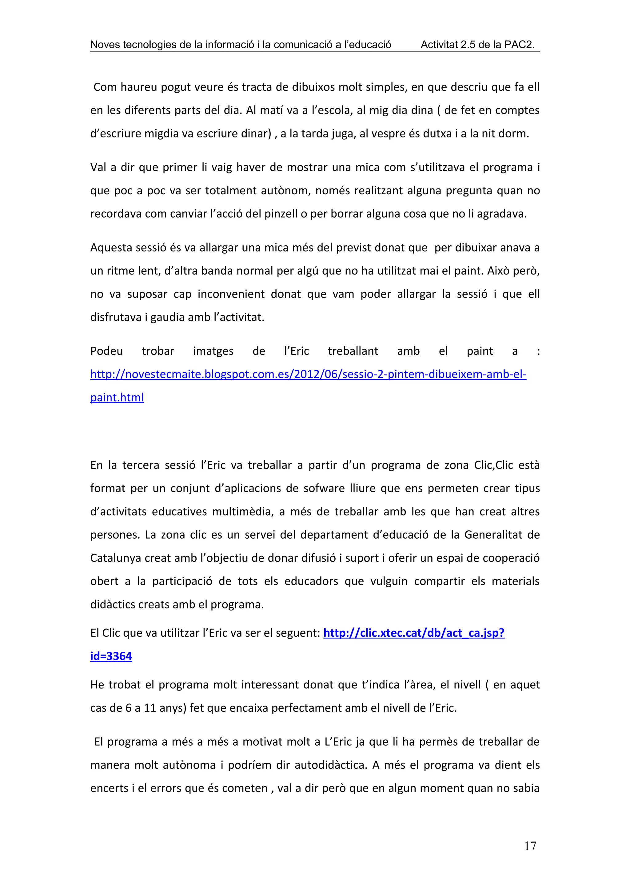 Noves tecnologies de la informació i la comunicació a l’educació         Activitat 2.5 de la PAC2.



Com haureu pogut veure és tracta de dibuixos molt simples, en que descriu que fa ell
en les diferents parts del dia. Al matí va a l’escola, al mig dia dina ( de fet en comptes
d’escriure migdia va escriure dinar) , a la tarda juga, al vespre és dutxa i a la nit dorm.

Val a dir que primer li vaig haver de mostrar una mica com s’utilitzava el programa i
que poc a poc va ser totalment autònom, només realitzant alguna pregunta quan no
recordava com canviar l’acció del pinzell o per borrar alguna cosa que no li agradava.

Aquesta sessió és va allargar una mica més del previst donat que per dibuixar anava a
un ritme lent, d’altra banda normal per algú que no ha utilitzat mai el paint. Això però,
no va suposar cap inconvenient donat que vam poder allargar la sessió i que ell
disfrutava i gaudia amb l’activitat.

Podeu     trobar     imatges      de     l’Eric   treballant       amb      el     paint    a        :
http://novestecmaite.blogspot.com.es/2012/06/sessio-2-pintem-dibueixem-amb-el-
paint.html




En la tercera sessió l’Eric va treballar a partir d’un programa de zona Clic,Clic està
format per un conjunt d’aplicacions de sofware lliure que ens permeten crear tipus
d’activitats educatives multimèdia, a més de treballar amb les que han creat altres
persones. La zona clic es un servei del departament d’educació de la Generalitat de
Catalunya creat amb l’objectiu de donar difusió i suport i oferir un espai de cooperació
obert a la participació de tots els educadors que vulguin compartir els materials
didàctics creats amb el programa.

El Clic que va utilitzar l’Eric va ser el seguent: http://clic.xtec.cat/db/act_ca.jsp?
id=3364

He trobat el programa molt interessant donat que t’indica l’àrea, el nivell ( en aquet
cas de 6 a 11 anys) fet que encaixa perfectament amb el nivell de l’Eric.

El programa a més a més a motivat molt a L’Eric ja que li ha permès de treballar de
manera molt autònoma i podríem dir autodidàctica. A més el programa va dient els
encerts i el errors que és cometen , val a dir però que en algun moment quan no sabia



                                                                                                17
 