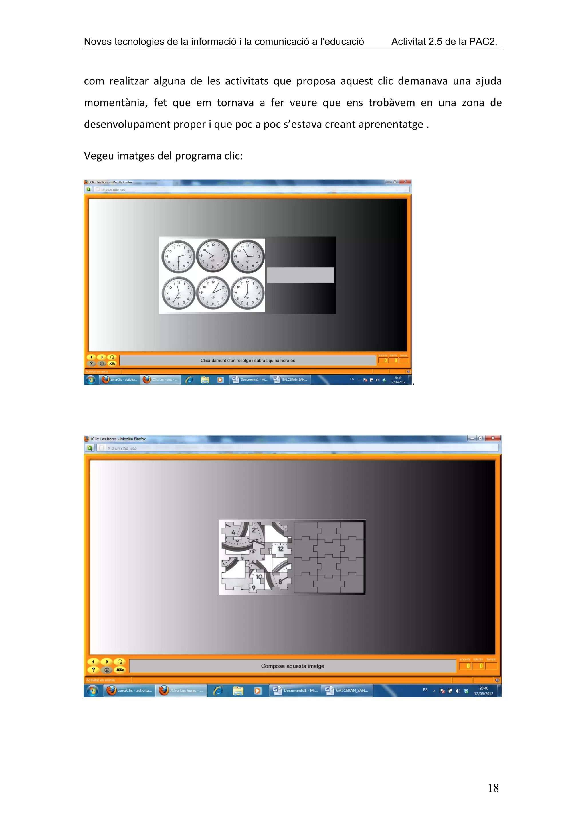 Noves tecnologies de la informació i la comunicació a l’educació   Activitat 2.5 de la PAC2.



com realitzar alguna de les activitats que proposa aquest clic demanava una ajuda
momentània, fet que em tornava a fer veure que ens trobàvem en una zona de
desenvolupament proper i que poc a poc s’estava creant aprenentatge .

Vegeu imatges del programa clic:




                                                                       .




                                                                                         18
 