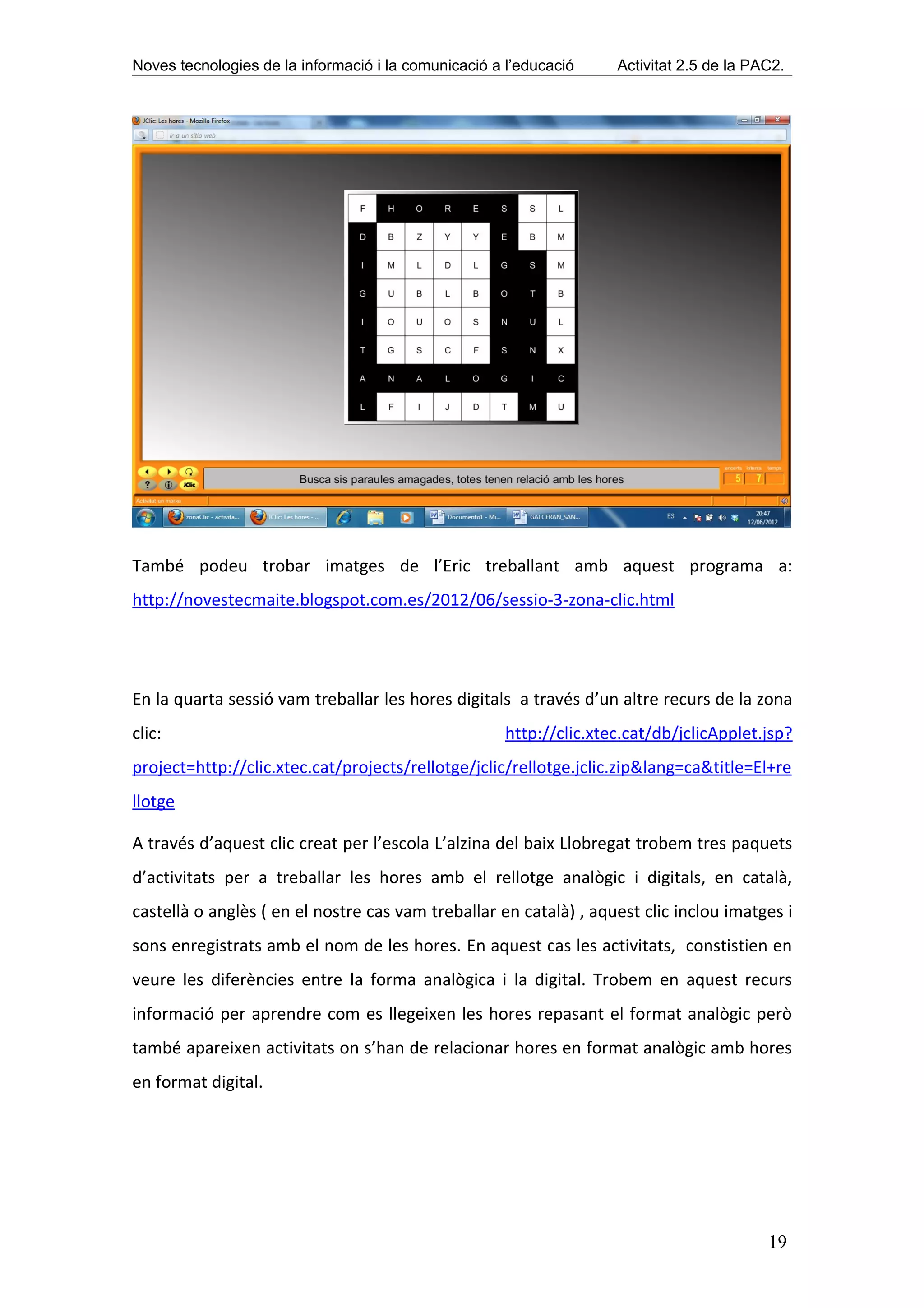Noves tecnologies de la informació i la comunicació a l’educació     Activitat 2.5 de la PAC2.




També podeu trobar imatges de l’Eric treballant amb aquest programa a:
http://novestecmaite.blogspot.com.es/2012/06/sessio-3-zona-clic.html




En la quarta sessió vam treballar les hores digitals a través d’un altre recurs de la zona
clic:                                                 http://clic.xtec.cat/db/jclicApplet.jsp?
project=http://clic.xtec.cat/projects/rellotge/jclic/rellotge.jclic.zip&lang=ca&title=El+re
llotge

A través d’aquest clic creat per l’escola L’alzina del baix Llobregat trobem tres paquets
d’activitats per a treballar les hores amb el rellotge analògic i digitals, en català,
castellà o anglès ( en el nostre cas vam treballar en català) , aquest clic inclou imatges i
sons enregistrats amb el nom de les hores. En aquest cas les activitats, constistien en
veure les diferències entre la forma analògica i la digital. Trobem en aquest recurs
informació per aprendre com es llegeixen les hores repasant el format analògic però
també apareixen activitats on s’han de relacionar hores en format analògic amb hores
en format digital.




                                                                                           19
 