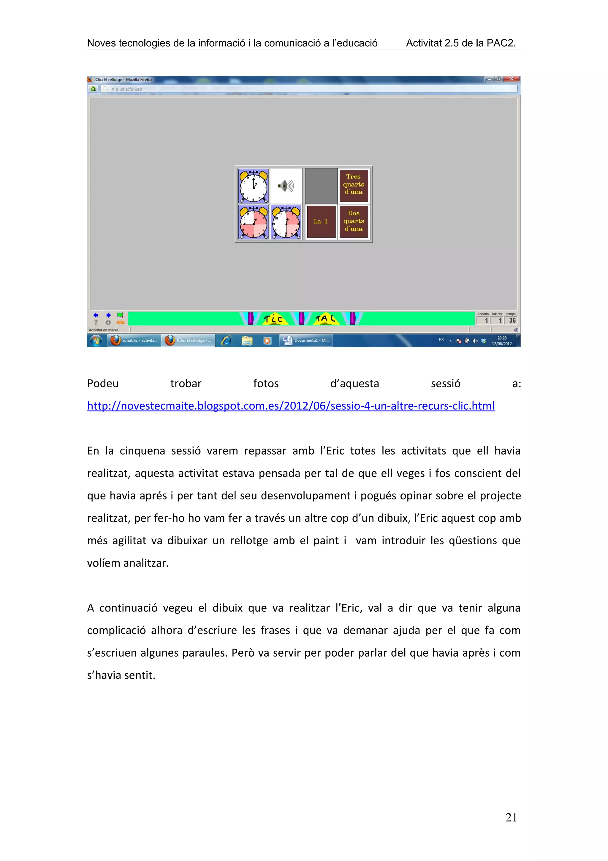 Noves tecnologies de la informació i la comunicació a l’educació   Activitat 2.5 de la PAC2.




Podeu               trobar          fotos            d’aquesta          sessió             a:
http://novestecmaite.blogspot.com.es/2012/06/sessio-4-un-altre-recurs-clic.html


En la cinquena sessió varem repassar amb l’Eric totes les activitats que ell havia
realitzat, aquesta activitat estava pensada per tal de que ell veges i fos conscient del
que havia aprés i per tant del seu desenvolupament i pogués opinar sobre el projecte
realitzat, per fer-ho ho vam fer a través un altre cop d’un dibuix, l’Eric aquest cop amb
més agilitat va dibuixar un rellotge amb el paint i vam introduir les qüestions que
volíem analitzar.


A continuació vegeu el dibuix que va realitzar l’Eric, val a dir que va tenir alguna
complicació alhora d’escriure les frases i que va demanar ajuda per el que fa com
s’escriuen algunes paraules. Però va servir per poder parlar del que havia après i com
s’havia sentit.




                                                                                         21
 