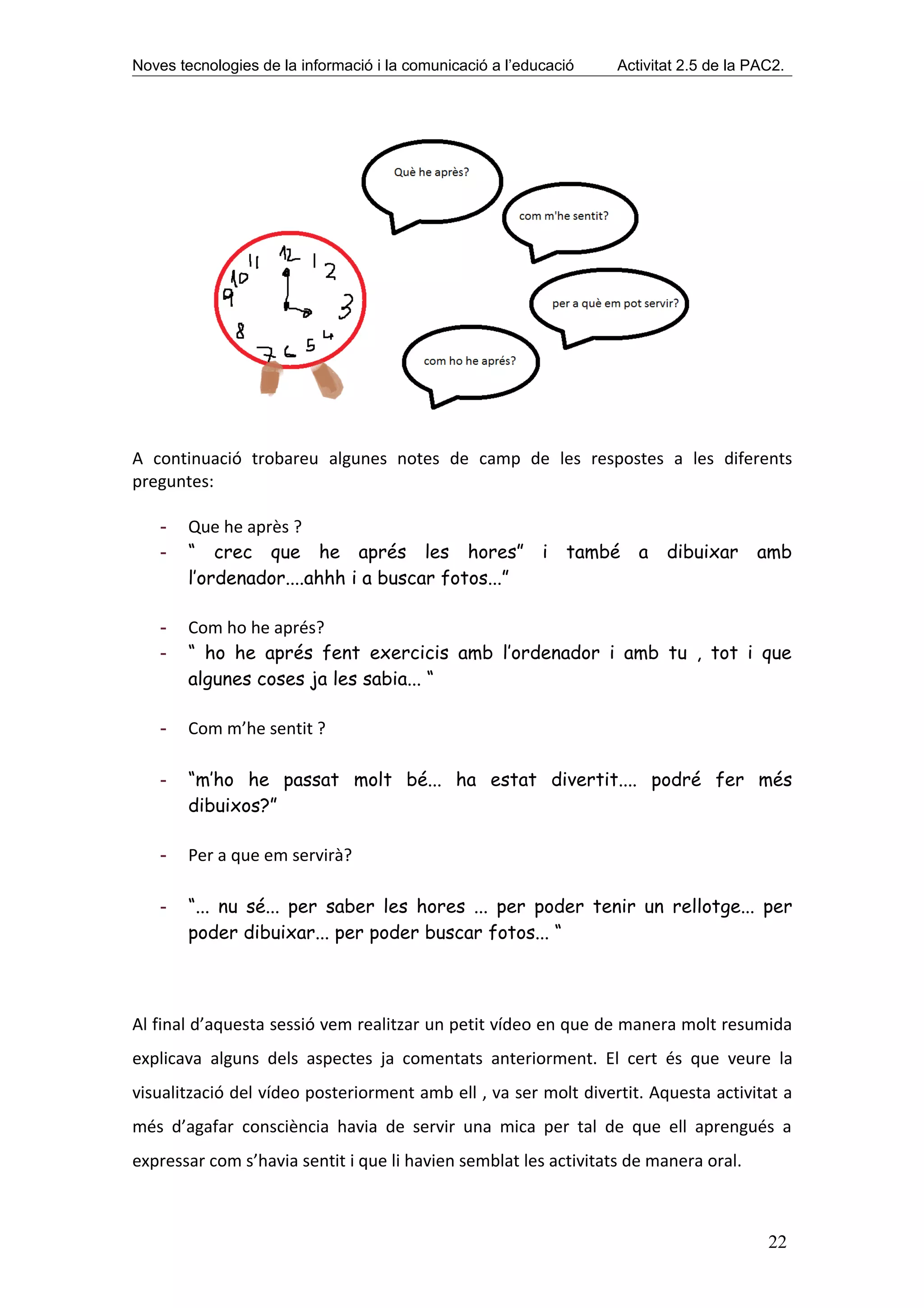 Noves tecnologies de la informació i la comunicació a l’educació   Activitat 2.5 de la PAC2.




A continuació trobareu algunes notes de camp de les respostes a les diferents
preguntes:

    -   Que he après ?
    -   “ crec que he aprés les hores” i també a dibuixar                              amb
        l’ordenador....ahhh i a buscar fotos...”

    -   Com ho he aprés?
    -   “ ho he aprés fent exercicis amb l’ordenador i amb tu , tot i que
        algunes coses ja les sabia... “

    -   Com m’he sentit ?

    -   “m’ho he passat molt bé... ha estat divertit.... podré fer més
        dibuixos?”

    -   Per a que em servirà?

    -   “... nu sé... per saber les hores ... per poder tenir un rellotge... per
        poder dibuixar... per poder buscar fotos... “



Al final d’aquesta sessió vem realitzar un petit vídeo en que de manera molt resumida
explicava alguns dels aspectes ja comentats anteriorment. El cert és que veure la
visualització del vídeo posteriorment amb ell , va ser molt divertit. Aquesta activitat a
més d’agafar consciència havia de servir una mica per tal de que ell aprengués a
expressar com s’havia sentit i que li havien semblat les activitats de manera oral.



                                                                                         22
 