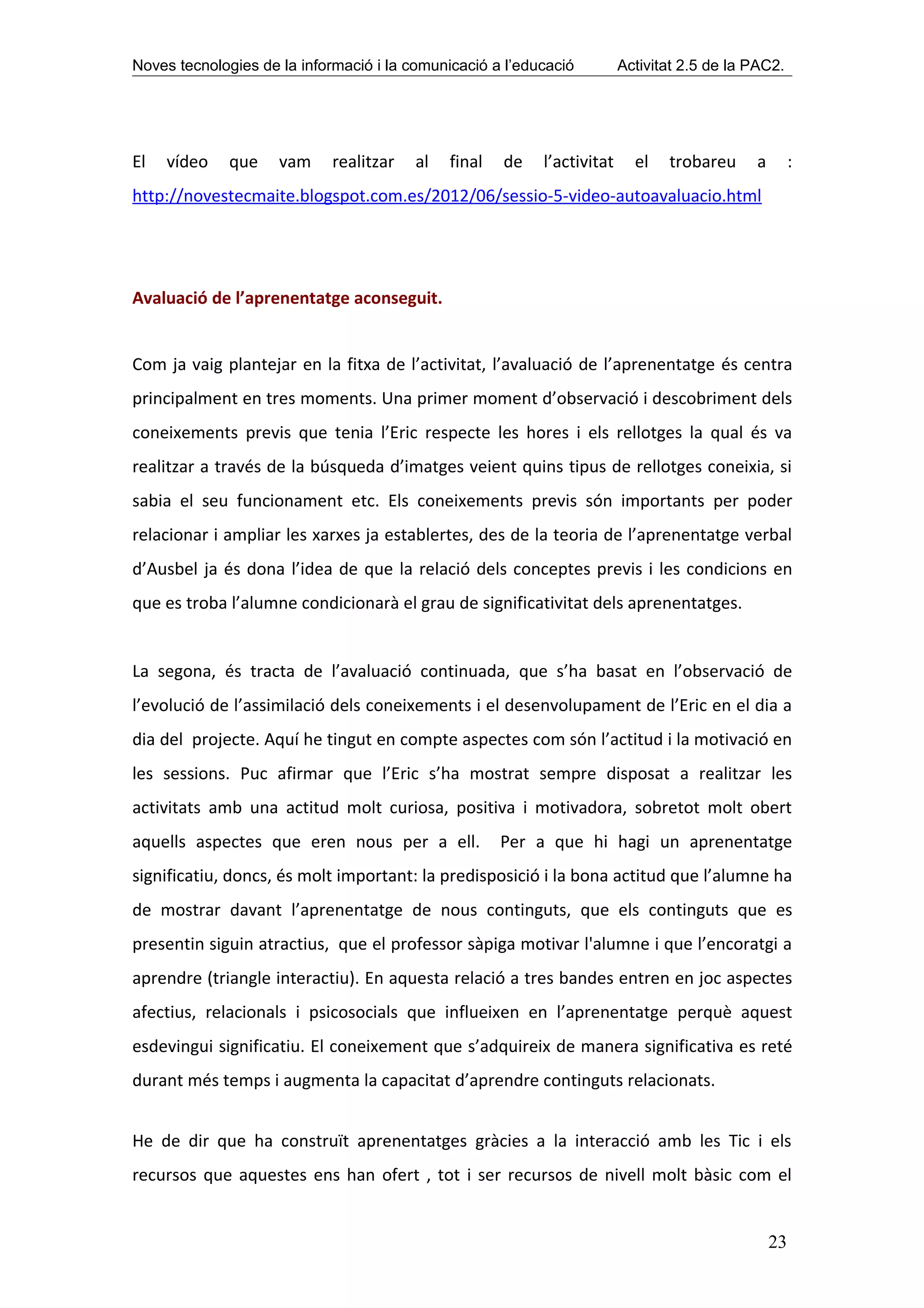 Noves tecnologies de la informació i la comunicació a l’educació         Activitat 2.5 de la PAC2.




El   vídeo    que    vam    realitzar    al   final   de   l’activitat     el   trobareu     a        :
http://novestecmaite.blogspot.com.es/2012/06/sessio-5-video-autoavaluacio.html




Avaluació de l’aprenentatge aconseguit.


Com ja vaig plantejar en la fitxa de l’activitat, l’avaluació de l’aprenentatge és centra
principalment en tres moments. Una primer moment d’observació i descobriment dels
coneixements previs que tenia l’Eric respecte les hores i els rellotges la qual és va
realitzar a través de la búsqueda d’imatges veient quins tipus de rellotges coneixia, si
sabia el seu funcionament etc. Els coneixements previs són importants per poder
relacionar i ampliar les xarxes ja establertes, des de la teoria de l’aprenentatge verbal
d’Ausbel ja és dona l’idea de que la relació dels conceptes previs i les condicions en
que es troba l’alumne condicionarà el grau de significativitat dels aprenentatges.


La segona, és tracta de l’avaluació continuada, que s’ha basat en l’observació de
l’evolució de l’assimilació dels coneixements i el desenvolupament de l’Eric en el dia a
dia del projecte. Aquí he tingut en compte aspectes com són l’actitud i la motivació en
les sessions. Puc afirmar que l’Eric s’ha mostrat sempre disposat a realitzar les
activitats amb una actitud molt curiosa, positiva i motivadora, sobretot molt obert
aquells aspectes que eren nous per a ell.             Per a que hi hagi un aprenentatge
significatiu, doncs, és molt important: la predisposició i la bona actitud que l’alumne ha
de mostrar davant l’aprenentatge de nous continguts, que els continguts que es
presentin siguin atractius, que el professor sàpiga motivar l'alumne i que l’encoratgi a
aprendre (triangle interactiu). En aquesta relació a tres bandes entren en joc aspectes
afectius, relacionals i psicosocials que influeixen en l’aprenentatge perquè aquest
esdevingui significatiu. El coneixement que s’adquireix de manera significativa es reté
durant més temps i augmenta la capacitat d’aprendre continguts relacionats.


He de dir que ha construït aprenentatges gràcies a la interacció amb les Tic i els
recursos que aquestes ens han ofert , tot i ser recursos de nivell molt bàsic com el


                                                                                                 23
 