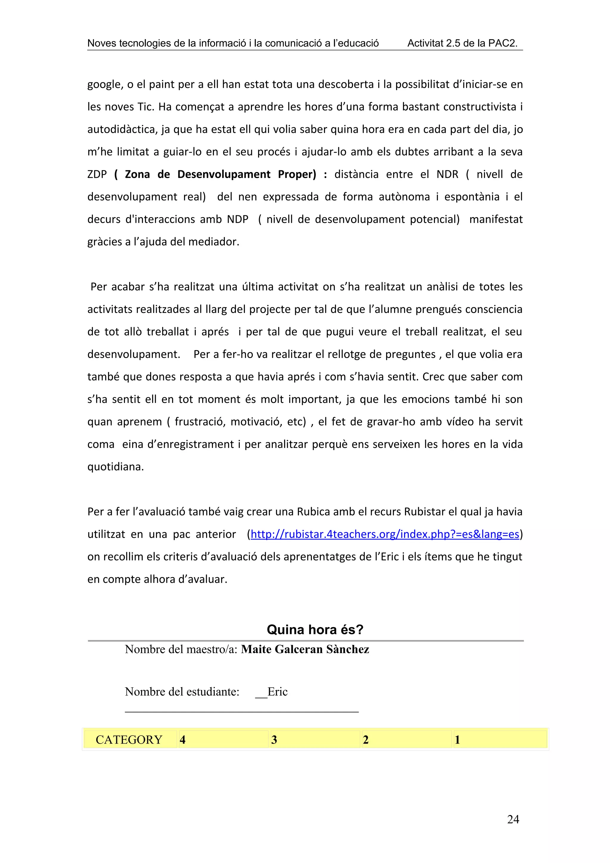 Noves tecnologies de la informació i la comunicació a l’educació    Activitat 2.5 de la PAC2.



google, o el paint per a ell han estat tota una descoberta i la possibilitat d’iniciar-se en
les noves Tic. Ha començat a aprendre les hores d’una forma bastant constructivista i
autodidàctica, ja que ha estat ell qui volia saber quina hora era en cada part del dia, jo
m’he limitat a guiar-lo en el seu procés i ajudar-lo amb els dubtes arribant a la seva
ZDP ( Zona de Desenvolupament Proper) : distància entre el NDR ( nivell de
desenvolupament real) del nen expressada de forma autònoma i espontània i el
decurs d'interaccions amb NDP ( nivell de desenvolupament potencial) manifestat
gràcies a l’ajuda del mediador.


Per acabar s’ha realitzat una última activitat on s’ha realitzat un anàlisi de totes les
activitats realitzades al llarg del projecte per tal de que l’alumne prengués consciencia
de tot allò treballat i aprés i per tal de que pugui veure el treball realitzat, el seu
desenvolupament.        Per a fer-ho va realitzar el rellotge de preguntes , el que volia era
també que dones resposta a que havia aprés i com s’havia sentit. Crec que saber com
s’ha sentit ell en tot moment és molt important, ja que les emocions també hi son
quan aprenem ( frustració, motivació, etc) , el fet de gravar-ho amb vídeo ha servit
coma eina d’enregistrament i per analitzar perquè ens serveixen les hores en la vida
quotidiana.


Per a fer l’avaluació també vaig crear una Rubica amb el recurs Rubistar el qual ja havia
utilitzat en una pac anterior (http://rubistar.4teachers.org/index.php?=es&lang=es)
on recollim els criteris d’avaluació dels aprenentatges de l’Eric i els ítems que he tingut
en compte alhora d’avaluar.



                                       Quina hora és?
        Nombre del maestro/a: Maite Galceran Sànchez


        Nombre del estudiante: __Eric
        ______________________________________

 CATEGORY           4                   3                   2                 1




                                                                                          24
 