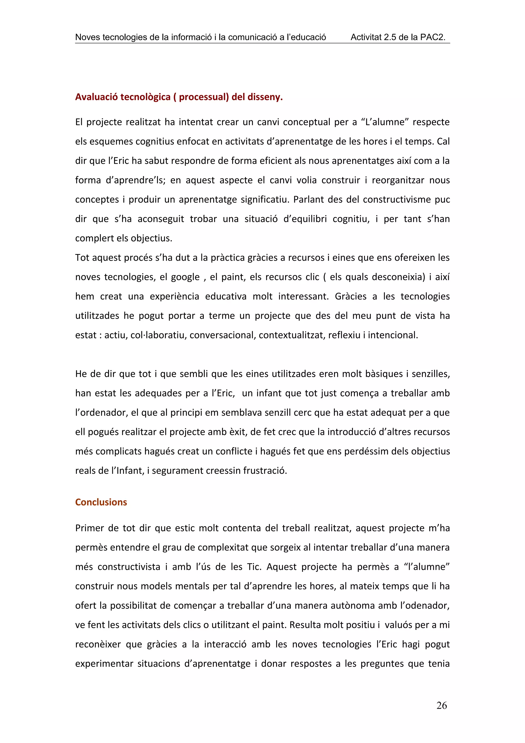 Noves tecnologies de la informació i la comunicació a l’educació     Activitat 2.5 de la PAC2.




Avaluació tecnològica ( processual) del disseny.

El projecte realitzat ha intentat crear un canvi conceptual per a “L’alumne” respecte
els esquemes cognitius enfocat en activitats d’aprenentatge de les hores i el temps. Cal
dir que l’Eric ha sabut respondre de forma eficient als nous aprenentatges així com a la
forma d’aprendre’ls; en aquest aspecte el canvi volia construir i reorganitzar nous
conceptes i produir un aprenentatge significatiu. Parlant des del constructivisme puc
dir que s’ha aconseguit trobar una situació d’equilibri cognitiu, i per tant s’han
complert els objectius.
Tot aquest procés s’ha dut a la pràctica gràcies a recursos i eines que ens ofereixen les
noves tecnologies, el google , el paint, els recursos clic ( els quals desconeixia) i així
hem creat una experiència educativa molt interessant. Gràcies a les tecnologies
utilitzades he pogut portar a terme un projecte que des del meu punt de vista ha
estat : actiu, col·laboratiu, conversacional, contextualitzat, reflexiu i intencional.


He de dir que tot i que sembli que les eines utilitzades eren molt bàsiques i senzilles,
han estat les adequades per a l’Eric, un infant que tot just comença a treballar amb
l’ordenador, el que al principi em semblava senzill cerc que ha estat adequat per a que
ell pogués realitzar el projecte amb èxit, de fet crec que la introducció d’altres recursos
més complicats hagués creat un conflicte i hagués fet que ens perdéssim dels objectius
reals de l’Infant, i segurament creessin frustració.

Conclusions

Primer de tot dir que estic molt contenta del treball realitzat, aquest projecte m’ha
permès entendre el grau de complexitat que sorgeix al intentar treballar d’una manera
més constructivista i amb l’ús de les Tic. Aquest projecte ha permès a “l’alumne”
construir nous models mentals per tal d’aprendre les hores, al mateix temps que li ha
ofert la possibilitat de començar a treballar d’una manera autònoma amb l’odenador,
ve fent les activitats dels clics o utilitzant el paint. Resulta molt positiu i valuós per a mi
reconèixer que gràcies a la interacció amb les noves tecnologies l’Eric hagi pogut
experimentar situacions d’aprenentatge i donar respostes a les preguntes que tenia


                                                                                           26
 