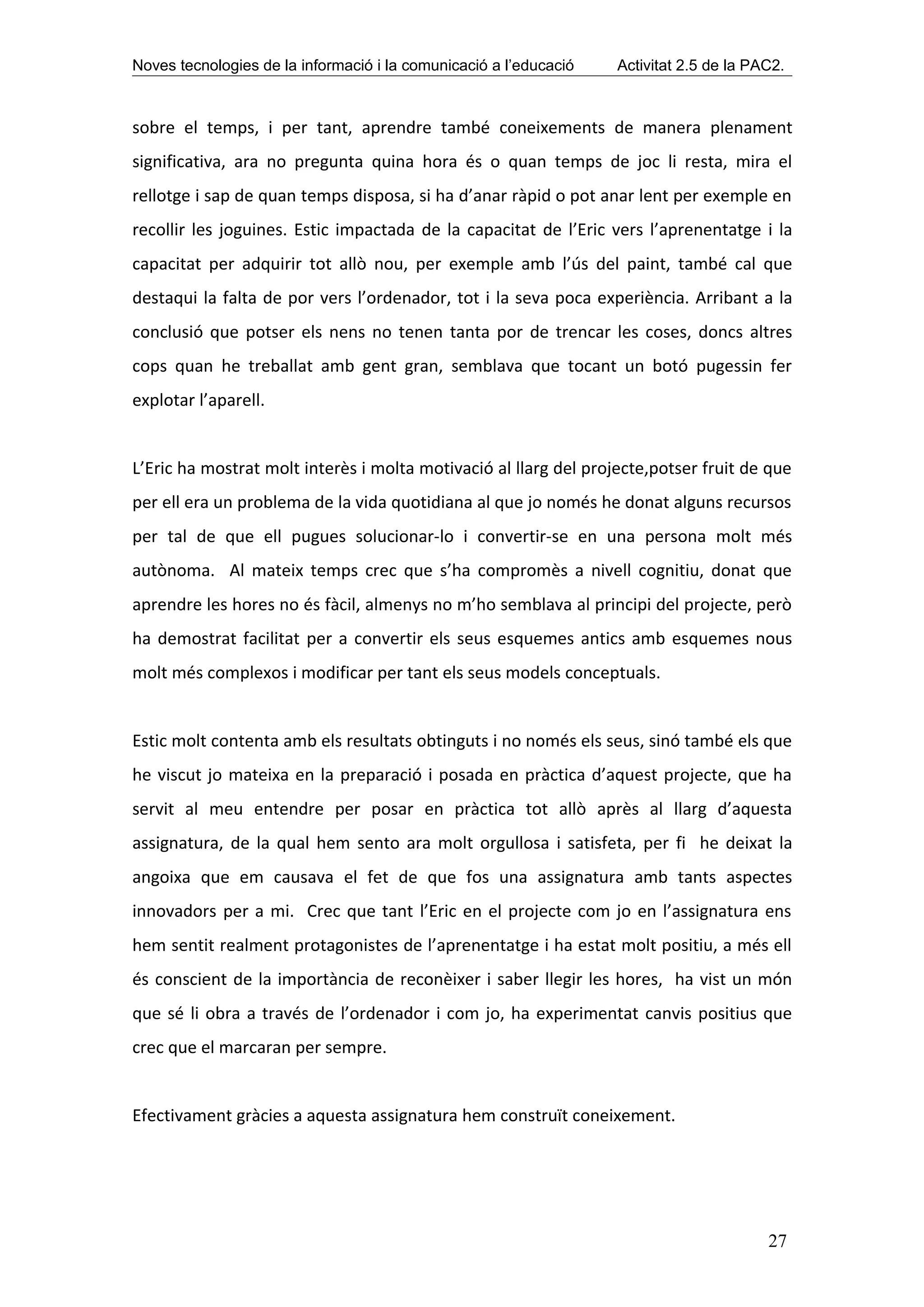 Noves tecnologies de la informació i la comunicació a l’educació   Activitat 2.5 de la PAC2.



sobre el temps, i per tant, aprendre també coneixements de manera plenament
significativa, ara no pregunta quina hora és o quan temps de joc li resta, mira el
rellotge i sap de quan temps disposa, si ha d’anar ràpid o pot anar lent per exemple en
recollir les joguines. Estic impactada de la capacitat de l’Eric vers l’aprenentatge i la
capacitat per adquirir tot allò nou, per exemple amb l’ús del paint, també cal que
destaqui la falta de por vers l’ordenador, tot i la seva poca experiència. Arribant a la
conclusió que potser els nens no tenen tanta por de trencar les coses, doncs altres
cops quan he treballat amb gent gran, semblava que tocant un botó pugessin fer
explotar l’aparell.


L’Eric ha mostrat molt interès i molta motivació al llarg del projecte,potser fruit de que
per ell era un problema de la vida quotidiana al que jo només he donat alguns recursos
per tal de que ell pugues solucionar-lo i convertir-se en una persona molt més
autònoma. Al mateix temps crec que s’ha compromès a nivell cognitiu, donat que
aprendre les hores no és fàcil, almenys no m’ho semblava al principi del projecte, però
ha demostrat facilitat per a convertir els seus esquemes antics amb esquemes nous
molt més complexos i modificar per tant els seus models conceptuals.


Estic molt contenta amb els resultats obtinguts i no només els seus, sinó també els que
he viscut jo mateixa en la preparació i posada en pràctica d’aquest projecte, que ha
servit al meu entendre per posar en pràctica tot allò après al llarg d’aquesta
assignatura, de la qual hem sento ara molt orgullosa i satisfeta, per fi he deixat la
angoixa que em causava el fet de que fos una assignatura amb tants aspectes
innovadors per a mi. Crec que tant l’Eric en el projecte com jo en l’assignatura ens
hem sentit realment protagonistes de l’aprenentatge i ha estat molt positiu, a més ell
és conscient de la importància de reconèixer i saber llegir les hores, ha vist un món
que sé li obra a través de l’ordenador i com jo, ha experimentat canvis positius que
crec que el marcaran per sempre.


Efectivament gràcies a aquesta assignatura hem construït coneixement.




                                                                                         27
 