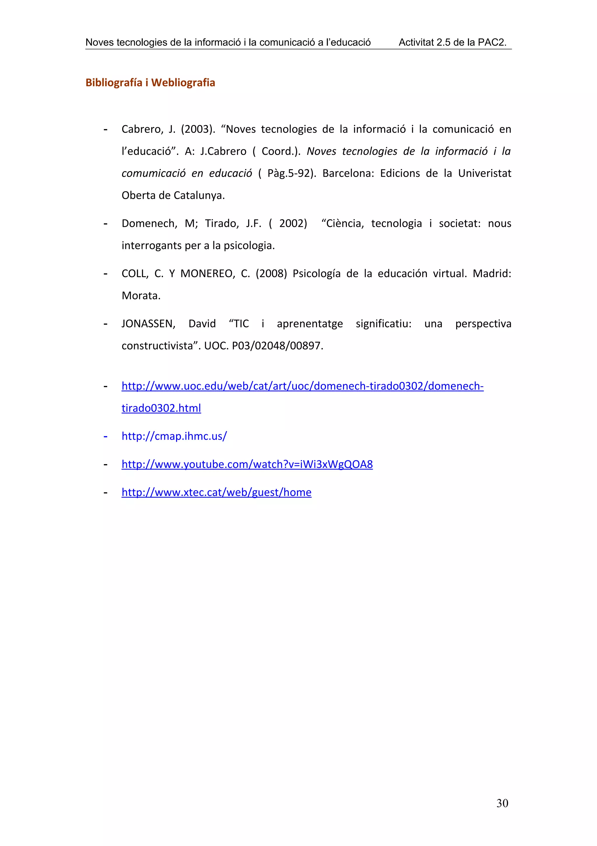 Noves tecnologies de la informació i la comunicació a l’educació      Activitat 2.5 de la PAC2.



Bibliografía i Webliografia


    -   Cabrero, J. (2003). “Noves tecnologies de la informació i la comunicació en
        l’educació”. A: J.Cabrero ( Coord.). Noves tecnologies de la informació i la
        comumicació en educació ( Pàg.5-92). Barcelona: Edicions de la Univeristat
        Oberta de Catalunya.

    -   Domenech, M; Tirado, J.F. ( 2002)           “Ciència, tecnologia i societat: nous
        interrogants per a la psicologia.

    -   COLL, C. Y MONEREO, C. (2008) Psicología de la educación virtual. Madrid:
        Morata.

    -   JONASSEN,      David    “TIC   i    aprenentatge    significatiu:   una    perspectiva
        constructivista”. UOC. P03/02048/00897.


    -   http://www.uoc.edu/web/cat/art/uoc/domenech-tirado0302/domenech-
        tirado0302.html

    -   http://cmap.ihmc.us/

    -   http://www.youtube.com/watch?v=iWi3xWgQOA8

    -   http://www.xtec.cat/web/guest/home




                                                                                            30
 