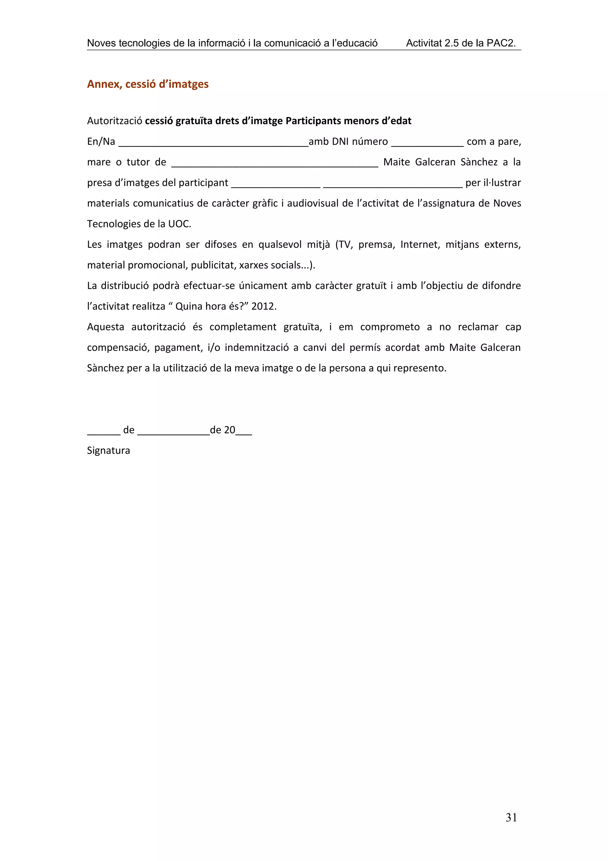 Noves tecnologies de la informació i la comunicació a l’educació      Activitat 2.5 de la PAC2.



Annex, cessió d’imatges

Autorització cessió gratuïta drets d’imatge Participants menors d’edat
En/Na __________________________________amb DNI número _____________ com a pare,
mare o tutor de _____________________________________ Maite Galceran Sànchez a la
presa d’imatges del participant ________________ _________________________ per il·lustrar
materials comunicatius de caràcter gràfic i audiovisual de l’activitat de l’assignatura de Noves
Tecnologies de la UOC.
Les imatges podran ser difoses en qualsevol mitjà (TV, premsa, Internet, mitjans externs,
material promocional, publicitat, xarxes socials...).
La distribució podrà efectuar-se únicament amb caràcter gratuït i amb l’objectiu de difondre
l’activitat realitza “ Quina hora és?” 2012.
Aquesta autorització és completament gratuïta, i em comprometo a no reclamar cap
compensació, pagament, i/o indemnització a canvi del permís acordat amb Maite Galceran
Sànchez per a la utilització de la meva imatge o de la persona a qui represento.




______ de _____________de 20___
Signatura




                                                                                            31
 