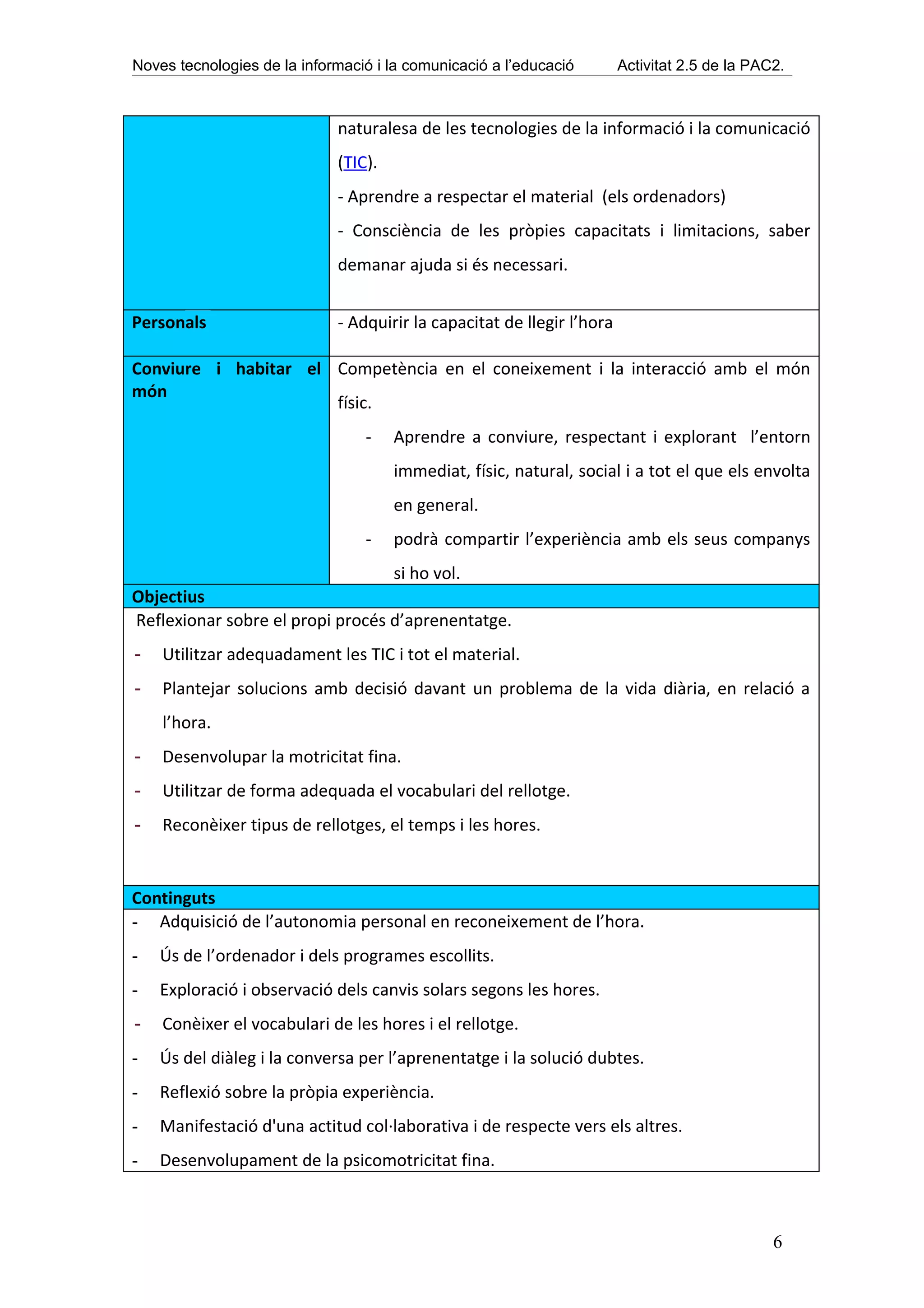 Noves tecnologies de la informació i la comunicació a l’educació        Activitat 2.5 de la PAC2.



                             naturalesa de les tecnologies de la informació i la comunicació
                             (TIC).
                             - Aprendre a respectar el material (els ordenadors)
                             - Consciència de les pròpies capacitats i limitacions, saber
                             demanar ajuda si és necessari.


Personals                    - Adquirir la capacitat de llegir l’hora

Conviure i habitar el Competència en el coneixement i la interacció amb el món
món
                      físic.
                                 -    Aprendre a conviure, respectant i explorant l’entorn
                                      immediat, físic, natural, social i a tot el que els envolta
                                      en general.
                                 -    podrà compartir l’experiència amb els seus companys
                                  si ho vol.
Objectius
Reflexionar sobre el propi procés d’aprenentatge.
-   Utilitzar adequadament les TIC i tot el material.
-   Plantejar solucions amb decisió davant un problema de la vida diària, en relació a
    l’hora.
-   Desenvolupar la motricitat fina.
-   Utilitzar de forma adequada el vocabulari del rellotge.
-   Reconèixer tipus de rellotges, el temps i les hores.


Continguts
- Adquisició de l’autonomia personal en reconeixement de l’hora.
-   Ús de l’ordenador i dels programes escollits.
-   Exploració i observació dels canvis solars segons les hores.
-   Conèixer el vocabulari de les hores i el rellotge.
-   Ús del diàleg i la conversa per l’aprenentatge i la solució dubtes.
-   Reflexió sobre la pròpia experiència.
-   Manifestació d'una actitud col·laborativa i de respecte vers els altres.
-   Desenvolupament de la psicomotricitat fina.



                                                                                               6
 