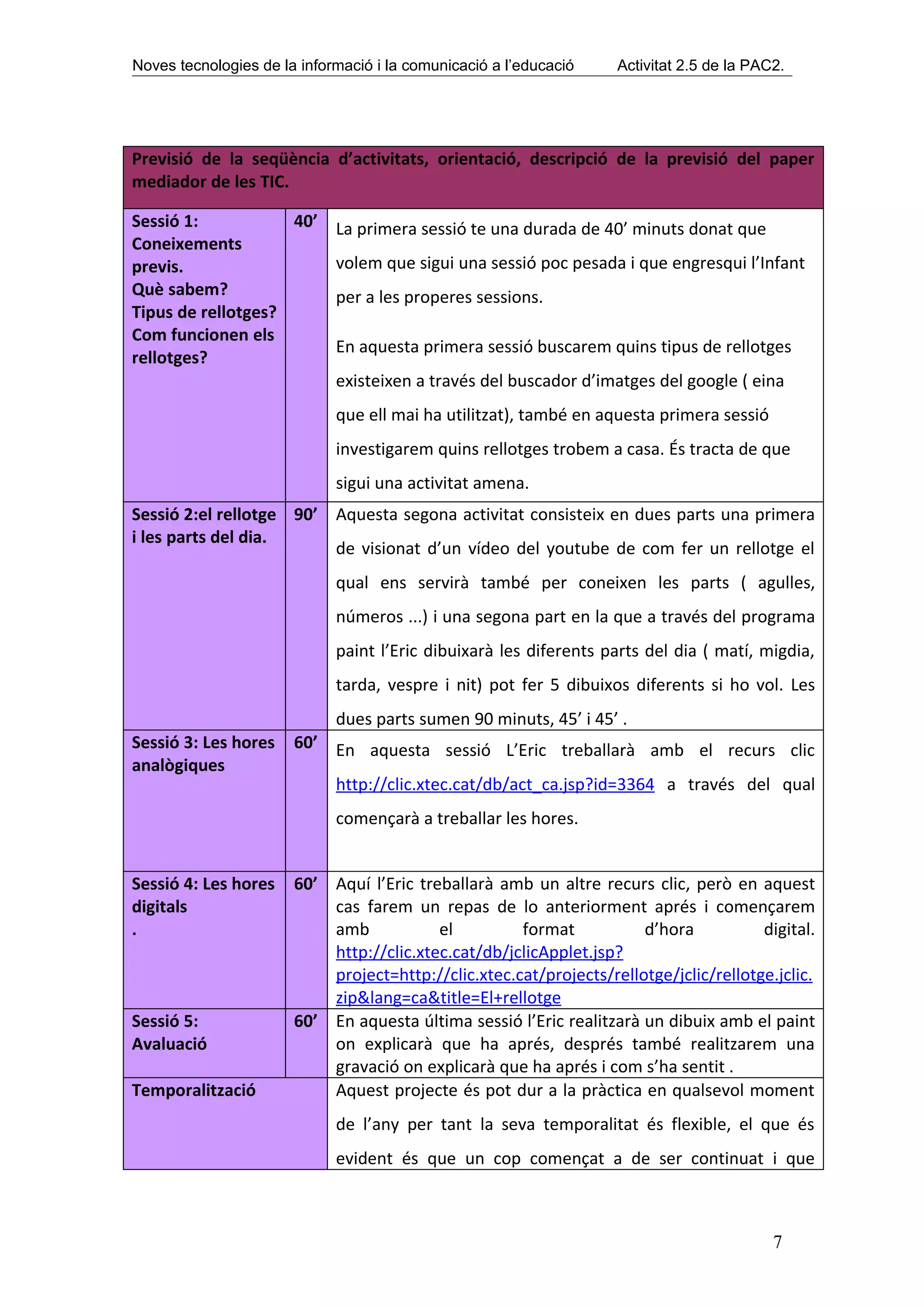 Noves tecnologies de la informació i la comunicació a l’educació   Activitat 2.5 de la PAC2.




Previsió de la seqüència d’activitats, orientació, descripció de la previsió del paper
mediador de les TIC.

Sessió 1:           40’ La primera sessió te una durada de 40’ minuts donat que
Coneixements
previs.                 volem que sigui una sessió poc pesada i que engresqui l’Infant
Què sabem?              per a les properes sessions.
Tipus de rellotges?
Com funcionen els
                        En aquesta primera sessió buscarem quins tipus de rellotges
rellotges?
                        existeixen a través del buscador d’imatges del google ( eina
                             que ell mai ha utilitzat), també en aquesta primera sessió
                             investigarem quins rellotges trobem a casa. És tracta de que
                             sigui una activitat amena.
Sessió 2:el rellotge 90’ Aquesta segona activitat consisteix en dues parts una primera
i les parts del dia.
                         de visionat d’un vídeo del youtube de com fer un rellotge el
                             qual ens servirà també per coneixen les parts ( agulles,
                             números ...) i una segona part en la que a través del programa
                             paint l’Eric dibuixarà les diferents parts del dia ( matí, migdia,
                             tarda, vespre i nit) pot fer 5 dibuixos diferents si ho vol. Les
                             dues parts sumen 90 minuts, 45’ i 45’ .
Sessió 3: Les hores    60’ En aquesta sessió L’Eric treballarà amb el recurs clic
analògiques
                             http://clic.xtec.cat/db/act_ca.jsp?id=3364 a través del qual
                             començarà a treballar les hores.


Sessió 4: Les hores    60’ Aquí l’Eric treballarà amb un altre recurs clic, però en aquest
digitals                   cas farem un repas de lo anteriorment aprés i començarem
.                          amb            el         format           d’hora           digital.
                           http://clic.xtec.cat/db/jclicApplet.jsp?
                           project=http://clic.xtec.cat/projects/rellotge/jclic/rellotge.jclic.
                           zip&lang=ca&title=El+rellotge
Sessió 5:              60’ En aquesta última sessió l’Eric realitzarà un dibuix amb el paint
Avaluació                  on explicarà que ha aprés, després també realitzarem una
                           gravació on explicarà que ha aprés i com s’ha sentit .
Temporalització            Aquest projecte és pot dur a la pràctica en qualsevol moment
                             de l’any per tant la seva temporalitat és flexible, el que és
                             evident és que un cop començat a de ser continuat i que



                                                                                          7
 