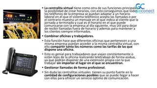 • La centralita virtual tiene como otra de sus funciones principales
la posibilidad de crear horarios, con esto conseguimos que todos
los teléfonos de la empresa se puedan adaptar a un horario
laboral en el que el sistema telefónico acepta las llamadas o por
el contrario muestra un mensaje en el que indica al cliente que la
jornada a terminado y cual es el horario en el que puede
comunicarse con la empresa al día siguiente, muy útil para dejar
de recibir llamadas fuera de horario y ademas para mantener a
los clientes siempre informados.
• Combinar oficinas y trabajadores.
• Esta función hace que diferentes oficinas que pertenecen a una
misma empresa puedan acceder a la misma centralita virtual, con
ello compartir tanto los números como las tarifas de las que
dispone una oficina.
• Esto es genial para trabajadores que viajan constantemente o
están lejos de la oficina realizando teletrabajo de forma asidua,
ya que podrán disponer de una extensión propia con la que
trabajar sin importar el lugar en el que se encuentran.
• Gestionar llamadas de forma profesional.
• Sin duda las centralitas virtuales tienen su punto fuerte en la
cantidad de configuraciones posibles que se puede llegar a hacer
con ellas para ofrecer un servicio optimo de comunicación.
 