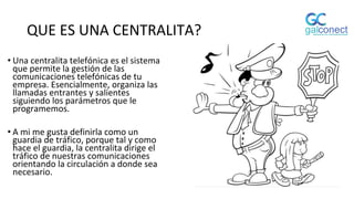 QUE ES UNA CENTRALITA?
• Una centralita telefónica es el sistema
que permite la gestión de las
comunicaciones telefónicas de tu
empresa. Esencialmente, organiza las
llamadas entrantes y salientes
siguiendo los parámetros que le
programemos.
• A mi me gusta definirla como un
guardia de tráfico, porque tal y como
hace el guardia, la centralita dirige el
tráfico de nuestras comunicaciones
orientando la circulación a donde sea
necesario.
 