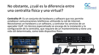 No obstante, ¿cuál es la diferencia entre
una centralita física y una virtual?
Centralita IP: Es un conjunto de hardware y software que nos permite
establecer comunicaciones telefónicas utilizando la red de Internet.
Necesitamos un hardware y un software, y contratar los servicios de un
operador VoIP. Un técnico especializado se encarga de la instalación y la
configuración de la centralita, que requiere de un mantenimiento y tiene una
vida útil determinada, como todo dispositivo físico.
 