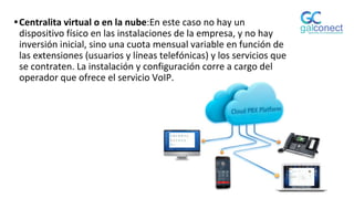 •Centralita virtual o en la nube:En este caso no hay un
dispositivo físico en las instalaciones de la empresa, y no hay
inversión inicial, sino una cuota mensual variable en función de
las extensiones (usuarios y líneas telefónicas) y los servicios que
se contraten. La instalación y configuración corre a cargo del
operador que ofrece el servicio VoIP.
 