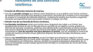 Funciones de una centralita
telefónica:
• Creación de diferentes números de empresa.
• Una de las grandes ventajas que ofrecen estos dispositivos, es que podrás crear tantos números
de teléfono como necesites para abastecer al personal y secciones de tu empresa sin la necesidad
de ampliar tu instalación de cableado telefónico, simplemente tendrás que crearlos y asignarlos
al puesto correspondiente para que puedan empezar a trabajar con ellos.
• Atender mas de una llamada de forma simultanea.
• Las llamadas simultaneas evitan que muchas veces tengamos que colgar a un cliente, que
posiblemente termine en una no llamada futura y perdida de un negocio o venta, gracias a la
atención de llamadas simultanea, podemos estar gestionando varias llamadas al mismo tiempo,
este servicio depende de los canales que hemos contratado, pudiendo ser ampliados de forma
instantánea en caso de necesitar mas para abastecer el servicio, una vez ampliado el numero de
canales de nuestra centralita virtual, podremos disponer de tantas llamadas simultaneas como
precisemos.
• Esto es algo esencial para una empresa, ya que la imagen que proyecta tu negocio si varios
clientes comprueban que tus lineas están saturadas, sera de que no tienes un buen servicio o que
tus trabajadores son ineficientes, ademas, también tus propios trabajadores dispondrán de un
extra en comodidad cuando trabajen gestionando llamadas en temporadas de mucha demanda,
evitando estrés.
 
