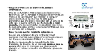 • Programar mensajes de bienvenida, cerrado,
información.
• Otra de las funciones mas utilizadas en las centralitas
telefónicas, son los famosos mensajes de bienvenida, un
mensaje de tipo locución que «recibe» a cualquier
cliente que llama a tu empresa, no solo queda
profesional que a tu cliente lo recibas con un servicio de
este tipo, el cual le confirma que ha llamado al lugar
correcto, sino que además tus trabajadores tienen mas
tiempo para poder atender la llamada mientras que esta
es atendida con la locución.
• Crear nuevos puestos mediante extensiones.
• Gracias a la instalación de una centralita virtual
cualquier empresa puede disponer de extensiones para
sus diferentes puestos de trabajo o secciones.
• Cada extensión creada, da la posibilidad a cada
trabajador de disponer de un teléfono personal para su
puesto, algo ideal en empresas que dispongan de
diversos servicios gestionados por diferentes grupos de
trabajo.
 