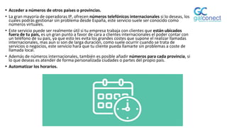 • Acceder a números de otros países o provincias.
• La gran mayoría de operadoras IP, ofrecen números telefónicos internacionales si lo deseas, los
cuales podrás gestionar sin problema desde España, este servicio suele ser conocido como
números virtuales.
• Este servicio puede ser realmente útil si tu empresa trabaja con clientes que están ubicados
fuera de tu país, es un gran punto a favor de cara a clientes internacionales el poder contar con
un teléfono de su país, ya que esto les evita los grandes costes que supone el realizar llamadas
internacionales, mas aun si son de larga duración, como suele ocurrir cuando se trata de
servicios o negocios, este servicio hará que tu cliente pueda llamarte sin problemas a coste de
llamada local.
• Además de números internacionales, también es posible añadir números para cada provincia, si
lo que deseas es atender de forma personalizada ciudades o partes del propio país.
• Automatizar los horarios.
 