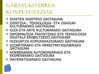 GARATUKO DIREN KONPETENTZIAK IKASTEN IKASTEKO GAITASUNA ZIENTZIA-, TEKNOLOGIA- ETA OSASUN-KULTURARAKO GAITASUNA GIZA ETA ARTE KULTURARAKO GAITASUNA INFORMAZIOA TRATATZEKO ETA TEKNOLOGIA DIGITALA ERABILTZEKO GAITASUNA HIZKUNTZA KOMUNIKAZIORAKO GAITASUNA GIZARTERAKO ETA HERRITARTASUNERAKO GAITASUNA NORBERAREN AUTONOMIARAKO ETA EKIMENERAKO GAITASUNA MATEMATIKARAKO GAITASUNA 