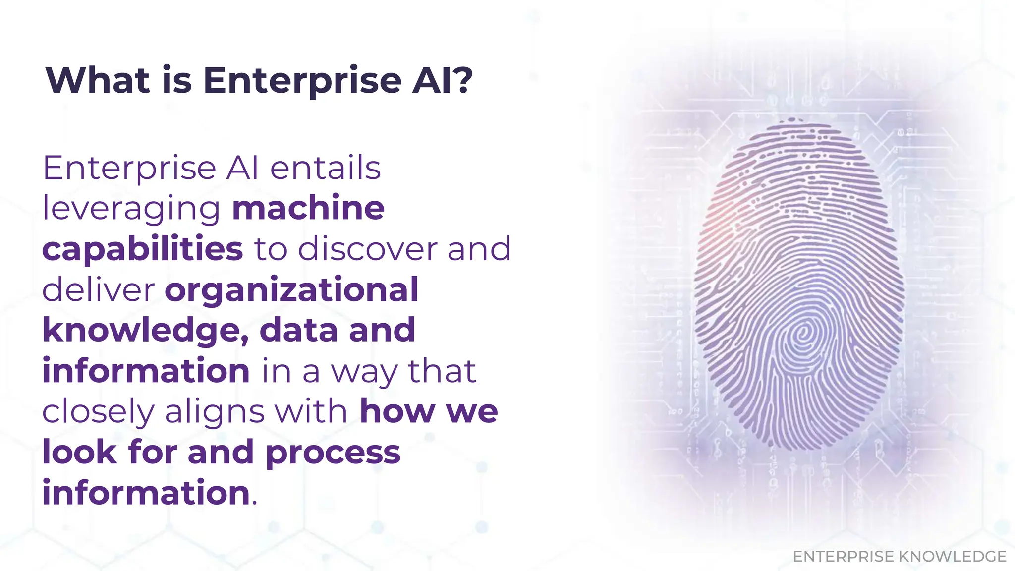 What is Enterprise AI?
Enterprise AI entails
leveraging machine
capabilities to discover and
deliver organizational
knowledge, data and
information in a way that
closely aligns with how we
look for and process
information.
ENTERPRISE KNOWLEDGE
 