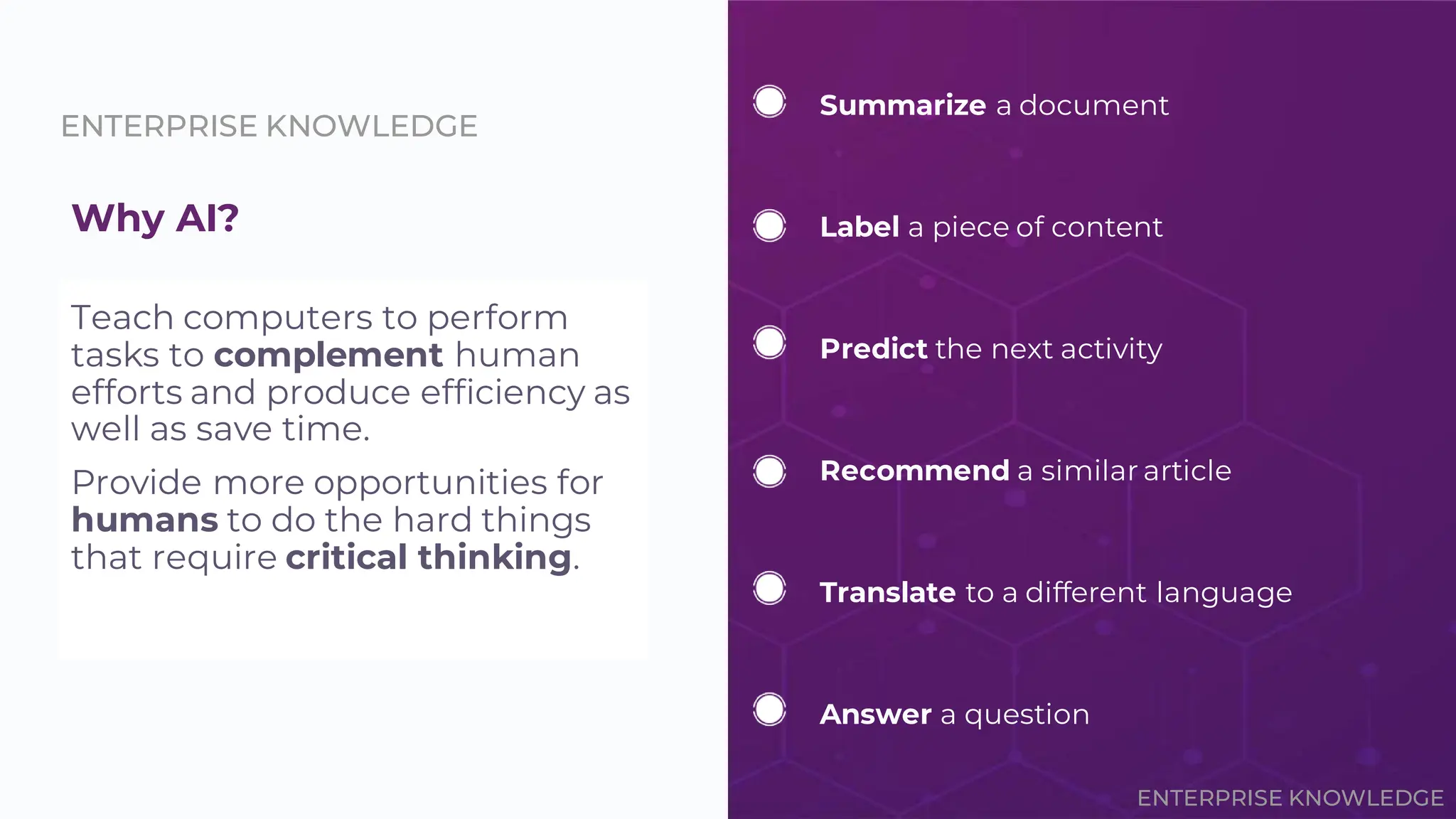 ENTERPRISE KNOWLEDGE
Why AI?
Teach computers to perform
tasks to complement human
efforts and produce efficiency as
well as save time.
Provide more opportunities for
humans to do the hard things
that require critical thinking.
Summarize a document
Label a piece of content
Predict the next activity
Translate to a different language
Recommend a similar article
Answer a question
ENTERPRISE KNOWLEDGE
 