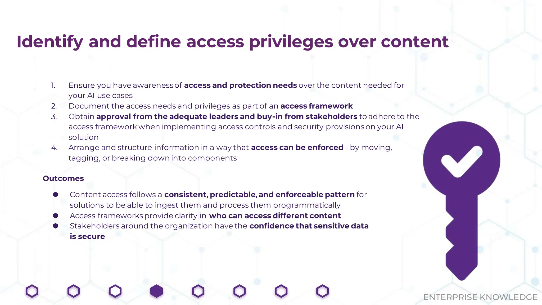 ENTERPRISE KNOWLEDGE
Identify and define access privileges over content
1. Ensure you have awareness of access and protection needs over the content needed for
your AI use cases
2. Document the access needs and privileges as part of an access framework
3. Obtain approval from the adequate leaders and buy-in from stakeholders to adhere to the
access framework when implementing access controls and security provisions on your AI
solution
4. Arrange and structure information in a way that access can be enforced - by moving,
tagging, or breaking down into components
Outcomes
⬢ Content access follows a consistent, predictable, and enforceable pattern for
solutions to be able to ingest them and process them programmatically
⬢ Access frameworks provide clarity in who can access different content
⬢ Stakeholders around the organization have the confidence that sensitive data
is secure
 